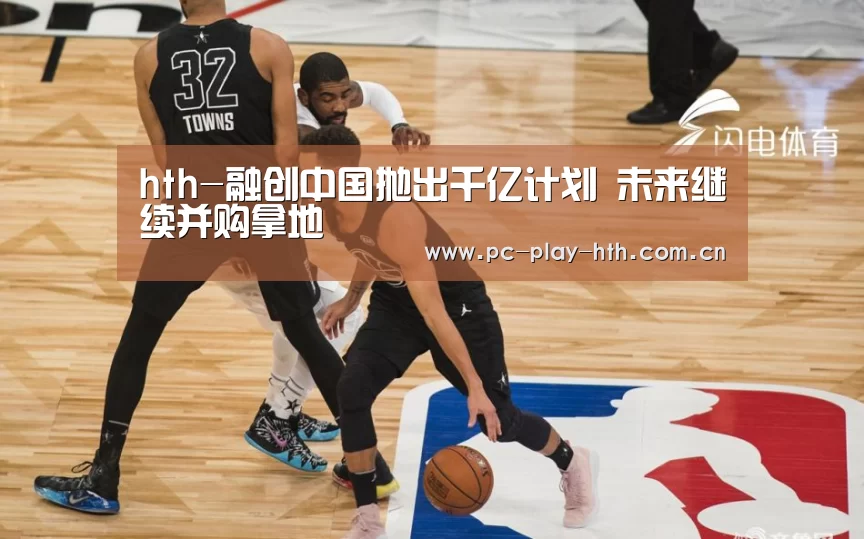 hth-融创中国抛出千亿计划 未来继续并购拿地(图2) hth-融创中国抛出千亿计划 未来继续并购拿地(图2)